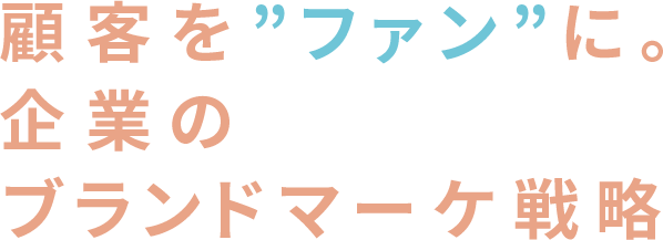 顧客を”ファン”に。
            企業のブランドマーケ戦略